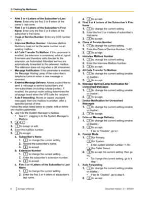 Page 6•First 3 or 4 Letters of the Subscriber’s Last
Name : Enter only the first 3 or 4 letters of the
owner’s last name.
• First 3 or 4 Letters of the Subscriber’s First
Name : Enter only the first 3 or 4 letters of the
subscriber’s first name.
• Class of Service Number : Enter any COS number
(1-62).
• Interview Mailbox Number : Interview Mailbox
Numbers must not be the same number as an
existing mailbox.
• All Calls Transfer To Mailbox : If this parameter is
enabled, the extension is considered to be a...