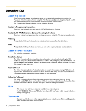 Page 22 Programming Manual
Introduction
About this Manual
This Programming Manual is designed to serve as an overall reference for programming the 
Panasonic Voice Processing System using KX-TVA Maintenance Console. It explains how to use KX-
TVA Maintenance Console, and obtain the most out of system administration. 
The Programming Manual is divided into the following sections:
Section 1, Programming Instructions
Describes how to install, start, and operate KX-TVA Maintenance Console.
Section 2, KX-TVA...