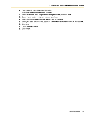 Page 111.2 Installing and Starting KX-TVA Maintenance Console
Programming Manual 11
1.Connect the PC to the PBX with a USB cable. 
The Found New Hardware Wizard will appear.
2.Select Install from a list or specific location [Advanced], then click Next.
3.Select Search for the best driver in these locations.
4.Select Include this location in the search:, then click Browse.
5.Specify the folder containing the USB driver, CD-ROM Drive:\USB driver\WinXP, then click OK.
6.Click Next.
7.Click Continue Anyway.
8.Click...