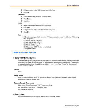 Page 1012.4 Service Settings
Programming Manual 101
2.Edit parameters in the Edit Parameters dialog box.
3.Click OK.
[Deletion]
1.Select the desired Caller ID/DID/PIN number.
2.Click Delete.
3.Click Ye s.
[Edit]
1.Select the desired Caller ID/DID/PIN number.
2.Click Edit….
3.Edit parameters in the Edit Parameters dialog box.
4.Click OK.
Note
 DID setting is only available when the VPS is connected to one of the following PBXs using 
DPT Integration.
– KX-TD816 (P311Q or higher)
– KX-TD1232 (P211Q or higher)
–...