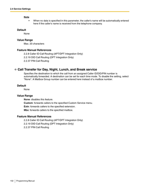 Page 1022.4 Service Settings
102 Programming Manual
Note
 When no data is specified in this parameter, the callers name will be automatically entered 
here if the callers name is received from the telephone company.
Default
None
Va l u e  R a n g e
Max. 20 characters
Feature Manual References
2.2.8 Caller ID Call Routing (APT/DPT Integration Only)
2.2.19 DID Call Routing (DPT Integration Only)
2.2.37 PIN Call Routing
Call Transfer for Day, Night, Lunch, and Break service
Specifies the destination to which the...