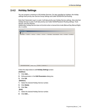 Page 1032.4 Service Settings
Programming Manual 103
2.4.2 Holiday Settings
You can program a maximum of 20 Holiday Services. On days specified as holidays, the holiday 
settings have priority over Service Group settings and Caller ID/DID/PIN Call Routing.
Note that if Automatic Log-in is used, it will take priority over Holiday Service settings. Also note that 
Holiday Service is used, it will take priority over Caller ID/DID/Password Routing settings, Trunk 
Service, and Port Service. 
Additionally, Holiday...