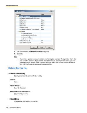 Page 1042.4 Service Settings
104 Programming Manual
3.Edit parameters in the Edit Parameters dialog box.
4.Click OK.
Note
 To provide a special message to callers on a holiday (for example, Today is New Years Day 
and our office is closed. If you wish to record a message, please press 1 now.), you can 
create a Custom Service menu. Use this setting to direct calls to this Custom Service on 
Jan. 1st. Use foreign languages where appropriate.
Holiday Service No.
Name of Holiday
Specify a name or description for...