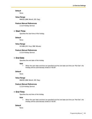 Page 1052.4 Service Settings
Programming Manual 105
Default
None
Va l u e  R a n g e
MM/DD (MM: Month, DD: Day)
Feature Manual References
2.2.24 Holiday Service
Start Time
Specifies the start time of the holiday.
Default
None
Va l u e  R a n g e
HH:MM (HH: Hour, MM: Minute)
Feature Manual References
2.2.24 Holiday Service
End Date
Specifies the end date of the holiday.
Note
 When the start date and time are specified and the end date and time are Not Set, the 
Holiday will be automatically ended at 00:00....