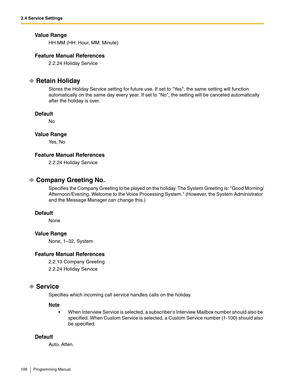 Page 1062.4 Service Settings
106 Programming Manual
Va l u e  R a n g e
HH:MM (HH: Hour, MM: Minute)
Feature Manual References
2.2.24 Holiday Service
Retain Holiday
Stores the Holiday Service setting for future use. If set to Yes, the same setting will function 
automatically on the same day every year. If set to No, the setting will be canceled automatically 
after the holiday is over.
Default
No
Va l u e  R a n g e
Ye s ,  N o
Feature Manual References
2.2.24 Holiday Service
Company Greeting No.
Specifies the...