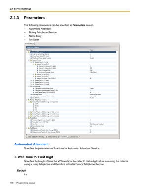 Page 1082.4 Service Settings
108 Programming Manual
2.4.3 Parameters
The following parameters can be specified in Parameters screen.
– Automated Attendant
– Rotary Telephone Service
–Name Entry
– Toll Saver
Automated Attendant
Specifies the parameters of functions for Automated Attendant Service.
Wait Time for First Digit
Specifies the length of time the VPS waits for the caller to dial a digit before assuming the caller is 
using a rotary telephone and therefore activates Rotary Telephone Service.
Default
6 s 