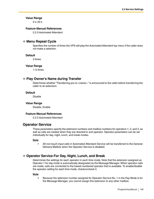 Page 1092.4 Service Settings
Programming Manual 109
Va l u e  R a n g e
0 s–20 s
Feature Manual References
2.2.3 Automated Attendant
Menu Repeat Cycle
Specifies the number of times the VPS will play the Automated Attendant top menu if the caller does 
not make a selection.
Default
3 times
Va l u e  R a n g e
1–5 times
Play Owners Name during Transfer
Determines whether Transferring you to . is announced to the caller before transferring the 
caller to an extension.
Default
Disable
Va l u e  R a n g e
Disable,...