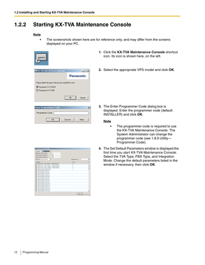 Page 121.2 Installing and Starting KX-TVA Maintenance Console
12 Programming Manual
1.2.2 Starting KX-TVA Maintenance Console
Note
 The screenshots shown here are for reference only, and may differ from the screens 
displayed on your PC.
1.Click the KX-TVA Maintenance Console shortcut 
icon. Its icon is shown here, on the left.
2.Select the appropriate VPS model and click OK.
3.The Enter Programmer Code dialog box is 
displayed. Enter the programmer code (default: 
INSTALLER) and click OK.
Note
 The...