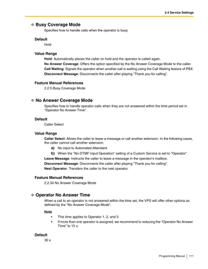 Page 1112.4 Service Settings
Programming Manual 111
Busy Coverage Mode
Specifies how to handle calls when the operator is busy.
Default
Hold
Va l u e  R a n g e
Hold: Automatically places the caller on hold and the operator is called again.
No Answer Coverage: Offers the option specified by the No Answer Coverage Mode to the caller.
Call Waiting: Signals the operator when another call is waiting using the Call Waiting feature of PBX.
Disconnect Message: Disconnects the caller after playing Thank you for...