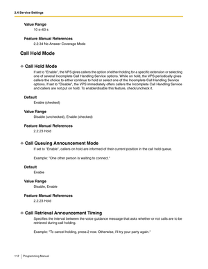 Page 1122.4 Service Settings
112 Programming Manual
Va l u e  R a n g e
10 s–60 s
Feature Manual References
2.2.34 No Answer Coverage Mode
Call Hold Mode
Call Hold Mode
If set to Enable, the VPS gives callers the option of either holding for a specific extension or selecting 
one of several Incomplete Call Handling Service options. While on hold, the VPS periodically gives 
callers the choice to either continue to hold or select one of the Incomplete Call Handling Service 
options. If set to Disable, the VPS...