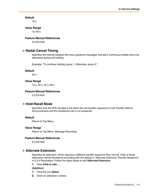 Page 1132.4 Service Settings
Programming Manual 113
Default
10 s
Va l u e  R a n g e
1s–30 s
Feature Manual References
2.2.23 Hold
Redial Cancel Timing
Specifies the interval between the voice guidance messages that ask if continuous redials are to be 
attempted during call holding.
Example: To continue holding, press 1. Otherwise, press 2.
Default
30 s
Va l u e  R a n g e
15 s, 30 s, 45 s, 60 s
Feature Manual References
2.2.23 Hold
Hold Recall Mode
Specifies how the VPS handles a call when the call transfer...