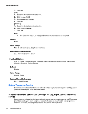 Page 1142.4 Service Settings
114 Programming Manual
3.Click OK.
[Edit]
1.Select the desired alternate extension.
2.Click the icon [Edit].
3.Edit the extension number.
4.Click OK.
[Deletion]
1.Select the desired alternate extension.
2.Click the icon [Delete].
3.Click Ye s.
Note
 The Extension Group List or Logical Extension Numbers cannot be assigned.
Default
None
Va l u e  R a n g e
Max. 32 extensions (max. 5 digits per extension)
Feature Manual References
2.2.1 Alternate Extension Group
List All Names
If set...