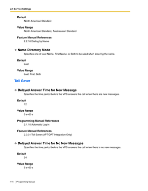 Page 1162.4 Service Settings
116 Programming Manual
Default
North American Standard
Va l u e  R a n g e
North American Standard, Australasian Standard
Feature Manual References
2.2.18 Dialing by Name
Name Directory Mode
Specifies one of Last Name, First Name, or Both to be used when entering the name.
Default
Last
Va l u e  R a n g e
Last, First, Both
Toll Saver
Delayed Answer Time for New Message
Specifies the time period before the VPS answers the call when there are new messages.
Default
12
Va l u e  R a n g...