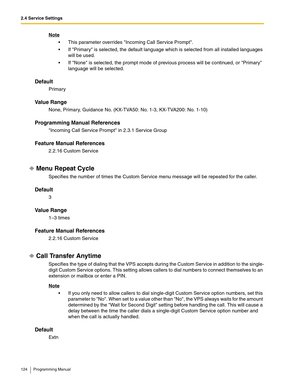 Page 1242.4 Service Settings
124 Programming Manual
Note
 This parameter overrides Incoming Call Service Prompt.
 If Primary is selected, the default language which is selected from all installed languages 
will be used.
 If None is selected, the prompt mode of previous process will be continued, or Primary 
language will be selected.
Default
Primary
Va l u e  R a n g e
None, Primary, Guidance No. (KX-TVA50: No. 1-3, KX-TVA200: No. 1-10)
Programming Manual References
Incoming Call Service Prompt in 2.3.1...