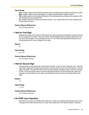 Page 1252.4 Service Settings
Programming Manual 125
Va l u e  R a n g e
Extn: enables callers to be transferred directly to their intended party by dialing the extension number.
Mbx: enables callers to leave messages in a mailbox by entering the mailbox number.
PIN: enables callers to be transferred directly to the specified party according to the setting for PIN 
Call Routing Service by dialing PIN. 
No: disables extension transfer and mailbox transfer; only 1-digit entries will function (following the 
Custom...