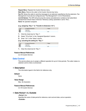 Page 1272.4 Service Settings
Programming Manual 127
Repeat Menu: Repeats the Custom Service menu.
Main Menu: Returns the caller to the Custom Service top menu.
Fax Trf: Allows the caller to send fax messages to an extension specified as the fax extension. Fax 
Management must also be configured (see Fax Management in 2.5.4 Parameters).
List All Names: The VPS will announce the names and extensions numbers of all subscribers 
(except those whose Class of Service Directory Listing parameter is set to No).
None: No...