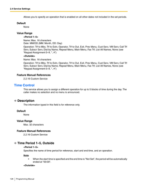 Page 1282.4 Service Settings
128 Programming Manual
Allows you to specify an operation that is enabled on all other dates not included in the set periods.
Default
None
Va l u e  R a n g e

Name: Max. 16 characters
Date: MM/DD (MM: Month, DD: Day)
Operation: Trf to Mbx, Trf to Extn, Operator, Trf to Out, Exit, Prev Menu, Cust Serv, VM Serv, Call Trf 
Serv, Subscr Serv, Dial by Name, Repeat Menu, Main Menu, Fax Trf, List All Names, None (see 
Keypad Assignment 0–9, *, #)

Name: Max. 16 characters
Operation: Trf to...