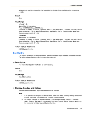 Page 1292.4 Service Settings
Programming Manual 129
Allows you to specify an operation that is enabled for all other times not included in the set time 
periods.
Default
None
Va l u e  R a n g e

Name: Max. 16 characters
Time: HH:MM (HH: Hour, MM: Minute)
Operation: Trf to Mbx, Trf to Extn, Operator, Trf to Out, Exit, Prev Menu, Cust Serv, VM Serv, Call Trf 
Serv, Subscr Serv, Dial by Name, Repeat Menu, Main Menu, Fax Trf, List All Names, None (see 
Keypad Assignment 0–9, *, #)

Name: Max. 16 characters...