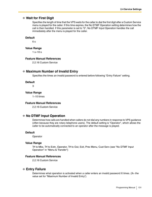 Page 1312.4 Service Settings
Programming Manual 131
Wait for First Digit
Specifies the length of time that the VPS waits for the caller to dial the first digit after a Custom Service 
menu is played for the caller. If this time expires, the No DTMF Operation setting determines how the 
call is then handled. If this parameter is set to 0, No DTMF Input Operation handles the call 
immediately after the menu is played for the caller. 
Default
6 s
Va l u e  R a n g e
1 s–10 s
Feature Manual References
2.2.16 Custom...