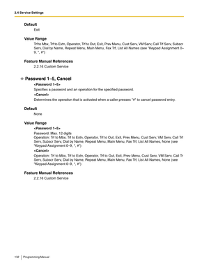 Page 1322.4 Service Settings
132 Programming Manual
Default
Exit
Va l u e  R a n g e
Trf to Mbx, Trf to Extn, Operator, Trf to Out, Exit, Prev Menu, Cust Serv, VM Serv, Call Trf Serv, Subscr 
Serv, Dial by Name, Repeat Menu, Main Menu, Fax Trf, List All Names (see Keypad Assignment 0–
9, *, #)
Feature Manual References
2.2.16 Custom Service
Password 1–5, Cancel

Specifies a password and an operation for the specified password.

Determines the operation that is activated when a caller presses # to cancel password...