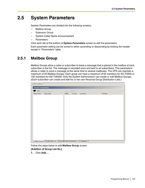 Page 1332.5 System Parameters
Programming Manual 133
2.5 System Parameters
System Parameters are divided into the following screens:
– Mailbox Group
– Extension Group
– System Caller Name Announcement
– Parameters
Click each tab at the bottom of System Parameters screen to edit the parameters.
Each parameter setting can be sorted in either ascending or descending by clicking the header 
except in Parameters table.
2.5.1 Mailbox Group
Mailbox Groups allow a caller or subscriber to leave a message that is placed...