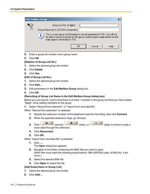 Page 1342.5 System Parameters
134 Programming Manual
2.Enter a group list number and a group name.
3.Click OK.
[Deletion of Group List No.]
1.Select the desired group list number.
2.Click Delete.
3.Click Ye s.
[Edit of Group List No.]
1.Select the desired group list number.
2.Click Edit….
3.Edit parameters in the Edit Mailbox Group dialog box.
4.Click OK.
[Recording of Group List Name in the Edit Mailbox Group dialog box]
Before you can record, confirm that there is at least 1 member in the group and that you...