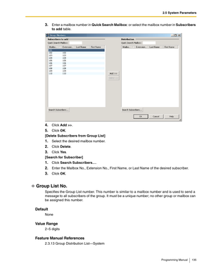 Page 1352.5 System Parameters
Programming Manual 135
3.Enter a mailbox number in Quick Search Mailbox: or select the mailbox number in Subscribers 
to add table.
4.Click Add >>.
5.Click OK.
[Delete Subscribers from Group List]
1.Select the desired mailbox number.
2.Click Delete.
3.Click Ye s.
[Search for Subscriber]
1.Click Search Subscribers….
2.Enter the Mailbox No., Extension No., First Name, or Last Name of the desired subscriber.
3.Click OK.
Group List No.
Specifies the Group List number. This number is...