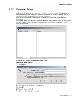 Page 1372.5 System Parameters
Programming Manual 137
2.5.2 Extension Group
An Extension Group is a group of extensions that share a common mailbox. Each group has an 
Extension Group number. If the group number is assigned as the owner of a mailbox, then all 
members cannot be assigned their own personal mailboxes.
Up to 20 Extension Groups can be created, and each group can consist of 100 extensions 
(members).
You can add, delete, and review the extensions. Members of an Extension Group are able to share 
the...