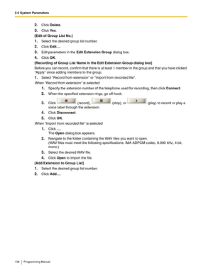 Page 1382.5 System Parameters
138 Programming Manual
2.Click Delete.
3.Click Ye s.
[Edit of Group List No.]
1.Select the desired group list number.
2.Click Edit….
3.Edit parameters in the Edit Extension Group dialog box.
4.Click OK.
[Recording of Group List Name in the Edit Extension Group dialog box]
Before you can record, confirm that there is at least 1 member in the group and that you have clicked 
Apply since adding members to the group.
1.Select Record from extension or Import from recorded file.
When...