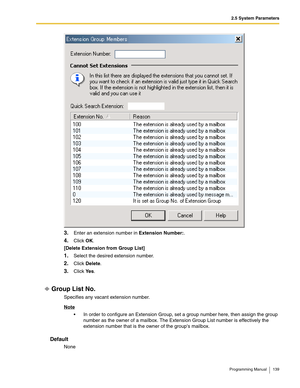 Page 1392.5 System Parameters
Programming Manual 139
3.Enter an extension number in Extension Number:.
4.Click OK.
[Delete Extension from Group List]
1.Select the desired extension number.
2.Click Delete.
3.Click Ye s.
Group List No.
Specifies any vacant extension number.
Note
 In order to configure an Extension Group, set a group number here, then assign the group 
number as the owner of a mailbox. The Extension Group List number is effectively the 
extension number that is the owner of the groups mailbox....