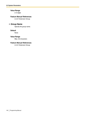 Page 1402.5 System Parameters
140 Programming Manual
Va l u e  R a n g e
2–5 digits
Feature Manual References
2.2.21 Extension Group
Group Name
Specify the group name.
Default
None
Va l u e  R a n g e
Max. 32 characters
Feature Manual References
2.2.21 Extension Group 