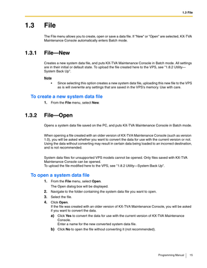 Page 151.3 File
Programming Manual 15
1.3 File
The File menu allows you to create, open or save a data file. If New or Open are selected, KX-TVA 
Maintenance Console automatically enters Batch mode.
1.3.1 File—New
Creates a new system data file, and puts KX-TVA Maintenance Console in Batch mode. All settings 
are in their initial or default state. To upload the file created  here to the VPS, see 1.8.2 Utility—
System Back Up.
Note
 Since selecting this op tion creates a new system data file, uploading this new...