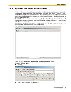 Page 1412.5 System Parameters
Programming Manual 141
2.5.3 System Caller Name Announcement
Allows the System Administrator to store a maximum of 200 telephone numbers and record a caller 
name for each telephone number. The caller name is announced when playing a message in their 
mailbox from one of the preprogrammed callers, when the VPS transfers a call to the subscriber from 
one of the preprogrammed callers (Caller ID Screening), and when the VPS pages the subscriber by 
intercom (Intercom Paging). 
Caller...