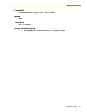 Page 1432.5 System Parameters
Programming Manual 143
Description
Enters a name and/or description of the Caller ID number.
Default
None
Va l u e  R a n g e
Max. 20 characters
Feature Manual References
2.2.11 Caller Name Announcement—System (APT/DPT Integration Only) 