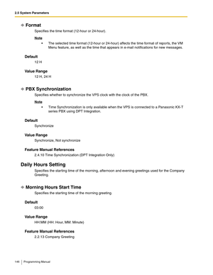 Page 1462.5 System Parameters
146 Programming Manual
Format
Specifies the time format (12-hour or 24-hour).
Note
 The selected time format (12-hour or 24-hour) affects the time format of reports, the VM 
Menu feature, as well as the time that appears in e-mail notifications for new messages.
Default
12 H
Va l u e  R a n g e
12 H, 24 H
PBX Synchronization
Specifies whether to synchronize the VPS clock with the clock of the PBX.
Note
 Time Synchronization is only available when the VPS is connected to a...