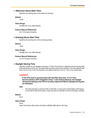 Page 1472.5 System Parameters
Programming Manual 147
Afternoon Hours Start Time
Specifies the starting time of the afternoon greeting.
Default
12:00
Va l u e  R a n g e
HH:MM (HH: Hour, MM: Minute)
Feature Manual References
2.2.13 Company Greeting
Evening Hours Start Time
Specifies the starting time of the evening greeting.
Default
18:00
Va l u e  R a n g e
HH:MM (HH: Hour, MM: Minute)
Feature Manual References
2.2.13 Company Greeting
Daylight Saving Time
Specifies whether to use daylight saving time. If Enter...