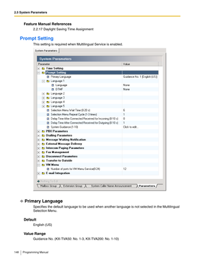 Page 1482.5 System Parameters
148 Programming Manual
Feature Manual References
2.2.17 Daylight Saving Time Assignment
Prompt Setting
This setting is required when Multilingual Service is enabled.
Primary Language
Specifies the default language to be used when another language is not selected in the Multilingual 
Selection Menu.
Default
English (US)
Va l u e  R a n g e
Guidance No. (KX-TVA50: No. 1-3, KX-TVA200: No. 1-10) 