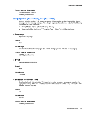 Page 1492.5 System Parameters
Programming Manual 149
Feature Manual References
2.2.33 Multilingual Service
2.2.44 System Prompts
Language 1–5 (KX-TVA200), 1–3 (KX-TVA50)
Assign a selection number (1–9) to each language. Callers use the numbers to select the desired 
languages for their message prompts. This setting is required when either one or both of the following 
parameters are set to Selective:
a)Prompt Mode in 2.1.5 External Message Delivery
b)Incoming Call Service Prompt, Prompt for Rotary Callers in...