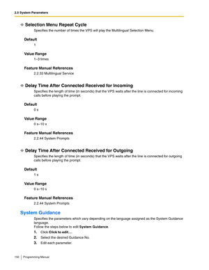 Page 1502.5 System Parameters
150 Programming Manual
Selection Menu Repeat Cycle
Specifies the number of times the VPS will play the Multilingual Selection Menu.
Default
1
Va l u e  R a n g e
1–3 times
Feature Manual References
2.2.33 Multilingual Service
Delay Time After Connected Received for Incoming
Specifies the length of time (in seconds) that the VPS waits after the line is connected for incoming 
calls before playing the prompt.
Default
0 s
Va l u e  R a n g e
0 s–10 s
Feature Manual References
2.2.44...