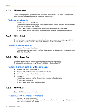 Page 161.3 File
16 Programming Manual
1.3.3 File—Close
Closes currently opened system data files, and enters Initial mode. This menu is only available 
when using the KX-TVA Maintenance Console in Batch mode.
To Enter Initial mode
 From the File menu, select Close.
If the system data file being modified has not been saved, a warning message will be displayed, 
giving you the option to save the file.
a)Click Ye s to save the file and close system data files to enter the Initial Mode.
b)Click No to discard the...