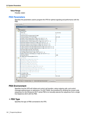 Page 1522.5 System Parameters
152 Programming Manual
Va l u e  R a n g e
POUND, HASH
PBX Parameters
Specifies the parameters used to program the VPS for optimal signaling and performance with the 
PBX.
PBX Environment
Specifies how the VPS will initiate and control call transfers, setup outgoing calls, and control 
message waiting lamps on extensions. For KX-TVA50, the procedure for verifying the correct code 
sequences for non-Panasonic KX-T series PBX is to manually execute the sequences from a single 
line...