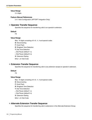 Page 1542.5 System Parameters
154 Programming Manual
Va l u e  R a n g e
2–5 digits
Feature Manual References
2.4.1 Auto Configuration (APT/DPT Integration Only)
Operator Transfer Sequence
Specifies the sequence for transferring calls to an operators extension.
Default
FX
Va l u e  R a n g e
Max. 16 digits consisting of 0–9,  , # and special codes
D: Disconnecting
F: Hook Flash
R: Ringback Tone Detection
T: Dial Tone Detection
,: Dial Pause (default 1 s)
;: Dial Pause (default 3 s)
X: Extension Dialing
0–9, , #:...