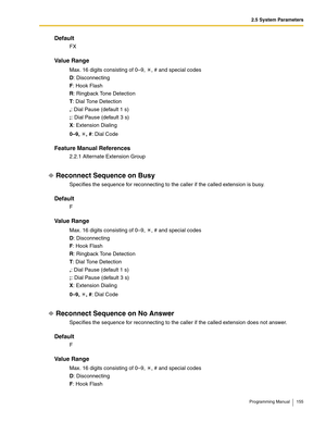 Page 1552.5 System Parameters
Programming Manual 155
Default
FX
Va l u e  R a n g e
Max. 16 digits consisting of 0–9,  , # and special codes
D: Disconnecting
F: Hook Flash
R: Ringback Tone Detection
T: Dial Tone Detection
,: Dial Pause (default 1 s)
;: Dial Pause (default 3 s)
X: Extension Dialing
0–9, , #: Dial Code
Feature Manual References
2.2.1 Alternate Extension Group
Reconnect Sequence on Busy
Specifies the sequence for reconnecting to the caller if the called extension is busy.
Default
F
Va l u e  R a n...