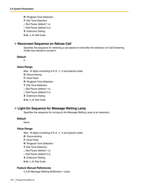 Page 1562.5 System Parameters
156 Programming Manual
R: Ringback Tone Detection
T: Dial Tone Detection
,: Dial Pause (default 1 s)
;: Dial Pause (default 3 s)
X: Extension Dialing
0–9, , #: Dial Code
Reconnect Sequence on Refuse Call
Specifies the sequence for retrieving a call placed on hold after the extension (in Call Screening 
mode) has refused to accept it.
Default
F
Va l u e  R a n g e
Max. 16 digits consisting of 0–9,  , # and special codes
D: Disconnecting
F: Hook Flash
R: Ringback Tone Detection
T:...