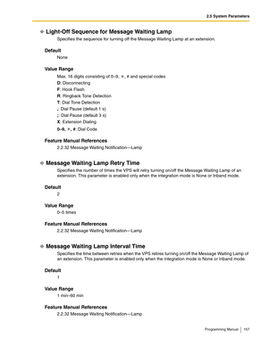 Page 1572.5 System Parameters
Programming Manual 157
Light-Off Sequence for Message Waiting Lamp
Specifies the sequence for turning off the Message Waiting Lamp at an extension.
Default
None
Va l u e  R a n g e
Max. 16 digits consisting of 0–9,  , # and special codes
D: Disconnecting
F: Hook Flash
R: Ringback Tone Detection
T: Dial Tone Detection
,: Dial Pause (default 1 s)
;: Dial Pause (default 3 s)
X: Extension Dialing
0–9, , #: Dial Code
Feature Manual References
2.2.32 Message Waiting Notification—Lamp...