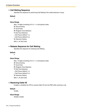 Page 1582.5 System Parameters
158 Programming Manual
Call Waiting Sequence
Specifies the sequence for performing Call Waiting if the called extension is busy.
Default
1
Va l u e  R a n g e
Max. 16 digits consisting of 0–9,  , # and special codes
D: Disconnecting
F: Hook Flash
R: Ringback Tone Detection
T: Dial Tone Detection
,: Dial Pause (default 1 s)
;: Dial Pause (default 3 s)
X: Extension Dialing
0–9, , #: Dial Code
Release Sequence for Call Waiting
Specifies the sequence for releasing Call Waiting.
Default...