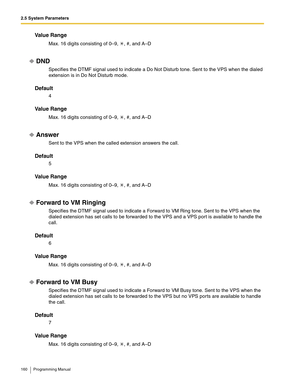 Page 1602.5 System Parameters
160 Programming Manual
Va l u e  R a n g e
Max. 16 digits consisting of 0–9,  , #, and A–D
DND
Specifies the DTMF signal used to indicate a Do Not Disturb tone. Sent to the VPS when the dialed 
extension is in Do Not Disturb mode.
Default
4
Va l u e  R a n g e
Max. 16 digits consisting of 0–9,  , #, and A–D
Answer
Sent to the VPS when the called extension answers the call.
Default
5
Va l u e  R a n g e
Max. 16 digits consisting of 0–9,  , #, and A–D
Forward to VM Ringing
Specifies...