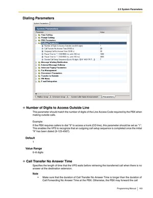 Page 1632.5 System Parameters
Programming Manual 163
Dialing Parameters
Number of Digits to Access Outside Line
This parameter should match the number of digits of the Line Access Code required by the PBX when 
making outside calls.
Example:
If the PBX requires callers to dial 9 to access a trunk (CO line), this parameter should be set as 1. 
This enables the VPS to recognize that an outgoing call setup sequence is completed once the initial 
9 has been dialed (9-123-4567).
Default
1
Va l u e  R a n g e
0–8...