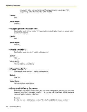 Page 1642.5 System Parameters
164 Programming Manual
immediately to the extensions Intercept Routing destination according to PBX 
programming, rather than return the call to the VPS.
Default
20 s
Va l u e  R a n g e
10 s–60 s
Outgoing Call No Answer Time
Specifies the length of time that the VPS waits before concluding that there is no answer at the 
outside number called.
Default
30 s
Va l u e  R a n g e
10 s–90 s
Pause Time for ,
Specifies the pause time for , used in call sequences.
Default
1000 ms
Va l u e...