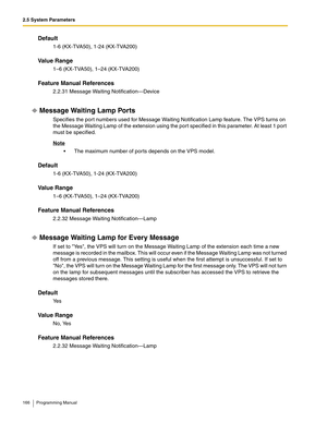 Page 1662.5 System Parameters
166 Programming Manual
Default
1-6 (KX-TVA50), 1-24 (KX-TVA200)
Va l u e  R a n g e
1–6 (KX-TVA50), 1–24 (KX-TVA200)
Feature Manual References
2.2.31 Message Waiting Notification—Device
Message Waiting Lamp Ports
Specifies the port numbers used for Message Waiting Notification Lamp feature. The VPS turns on 
the Message Waiting Lamp of the extension using the port specified in this parameter. At least 1 port 
must be specified. 
Note
 The maximum number of ports depends on the VPS...